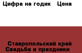 Цифра на годик › Цена ­ 700 - Ставропольский край Свадьба и праздники » Другое   